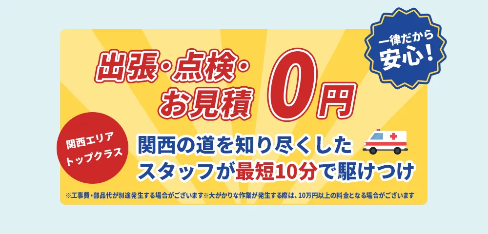出張・点検・お見積0円 一律だから安心！ 関西エリアトップクラス 関西の道を知り尽くしたスタッフが最短10分で駆けつけ ※工事費・部品代が別途発生する場合がございます。※大がかりな作業が発生する際は、10万円以上の料金となる場合がございます。