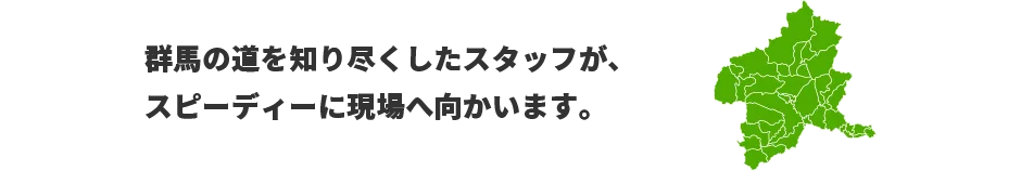 群馬の道を知り尽くしたスタッフが、スピーディーに現場へ向かいます。　対応エリア：東京、神奈川、群馬、埼玉