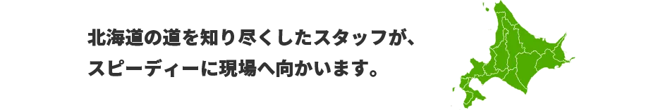 北海道の道を知り尽くしたスタッフが、スピーディーに現場へ向かいます。　対応エリア：北海道、京都、滋賀、和歌山