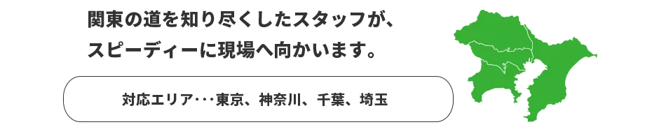 関東の道を知り尽くしたスタッフが、スピーディーに現場へ向かいます。　対応エリア：東京、神奈川、千葉、埼玉
