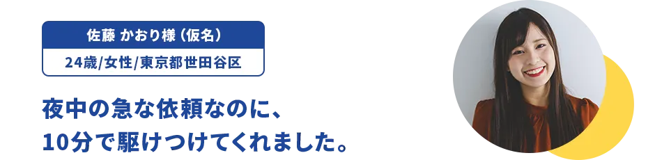 佐藤 かおり様（仮名）/24歳/女性/東京都世田谷区 夜中の急な依頼なのに、10分で駆けつけてくれました。