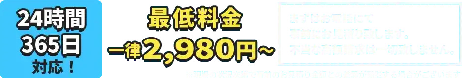 24時間、365日対応！最低料金一律2,980円～まずはお電話にて事前にお見積り致します。不当な高額請求は一切致しません。※現場の状況次第で事前のお見積り金額との差異が発生する場合がございます