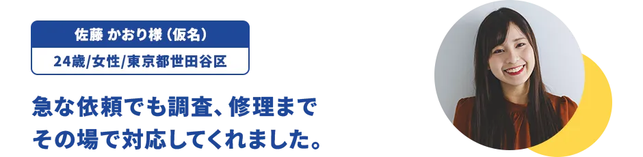 佐藤 かおり様（仮名）/24歳/女性/東京都世田谷区 急な依頼でも調査、修理までその場で対応してくれました。