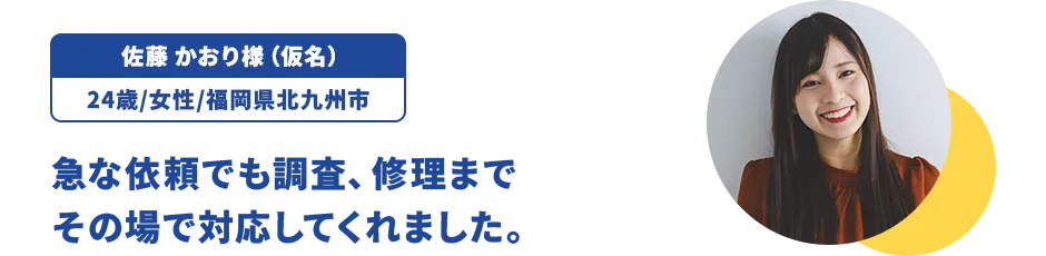 佐藤 かおり様（仮名）/24歳/女性/福岡県北九州市 急な依頼でも調査、修理までその場で対応してくれました。
