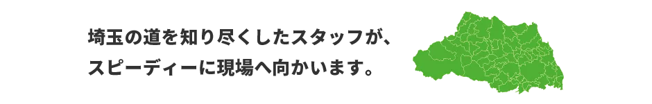 埼玉の道を知り尽くしたスタッフが、スピーディーに現場へ向かいます。　対応エリア：東京、神奈川、埼玉、埼玉