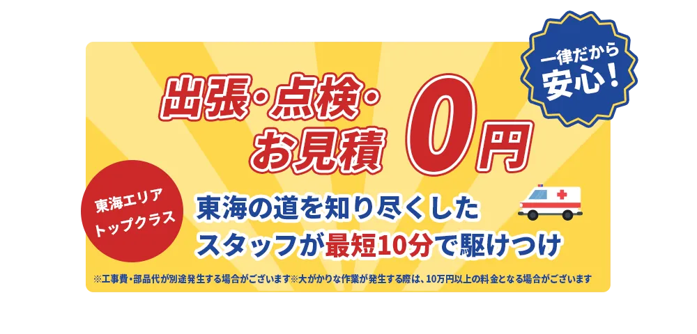 見積0円！ 最低料金2,980円一律だから安心！ 東海エリアトップクラス 東海の道を知り尽くしたスタッフが最短10分で駆けつけ ※工事費・部品代が別途発生する場合がございます。※大がかりな作業が発生する際は、10万円以上の料金となる場合がございます。
