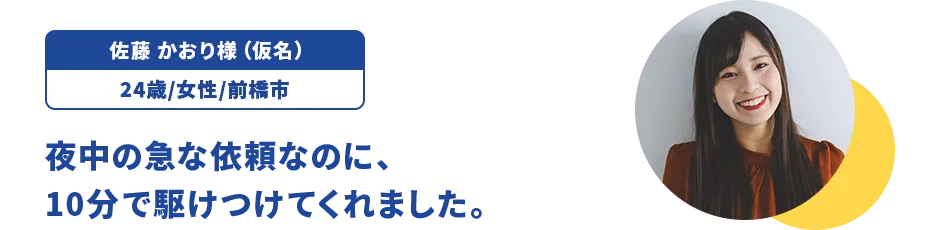 佐藤 かおり様（仮名）/24歳/女性/前橋市 夜中の急な依頼なのに、10分で駆けつけてくれました。
