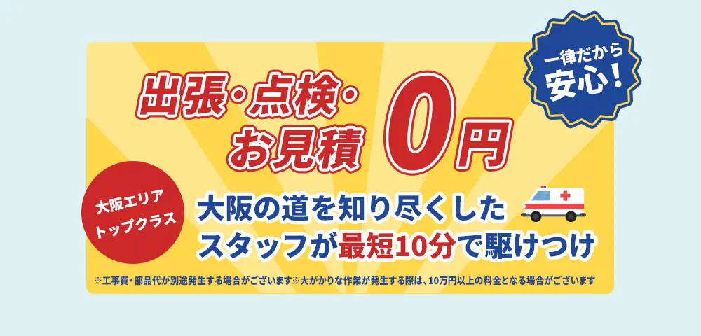 出張・点検・お見積0円 一律だから安心！ 大阪エリアトップクラス 大阪の道を知り尽くしたスタッフが最短10分で駆けつけ ※工事費・部品代が別途発生する場合がございます。※大がかりな作業が発生する際は、10万円以上の料金となる場合がございます。