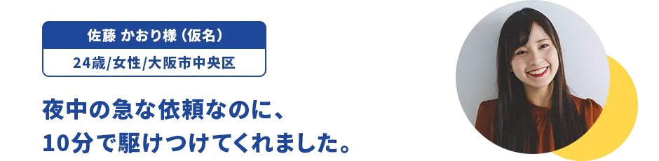 佐藤 かおり様（仮名）/24歳/女性/大阪市中央区 夜中の急な依頼なのに、10分で駆けつけてくれました。