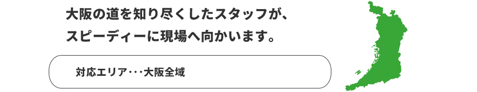 大阪の道を知り尽くしたスタッフが、スピーディーに現場へ向かいます。　対応エリア：大阪、京都、奈良、滋賀、和歌山