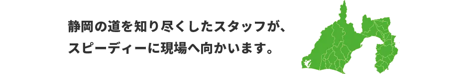 静岡の道を知り尽くしたスタッフが、スピーディーに現場へ向かいます。　対応エリア：愛知、三重、岐阜