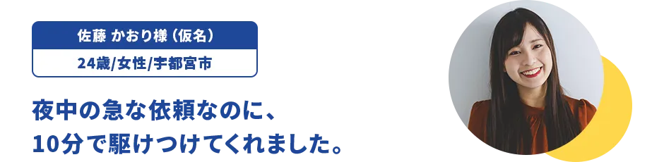 佐藤 かおり様（仮名）/24歳/女性/宇都宮市 夜中の急な依頼なのに、10分で駆けつけてくれました。