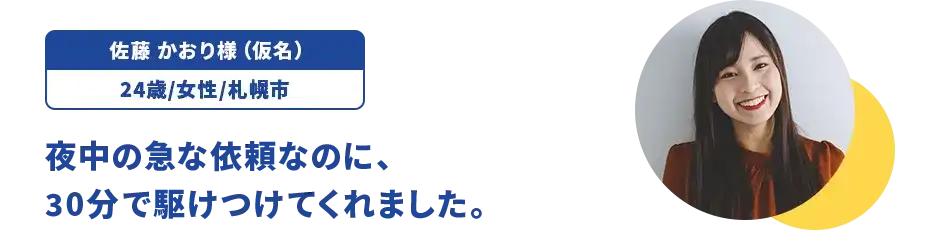 佐藤 かおり様（仮名）/24歳/女性/札幌市 夜中の急な依頼なのに、30分で駆けつけてくれました。