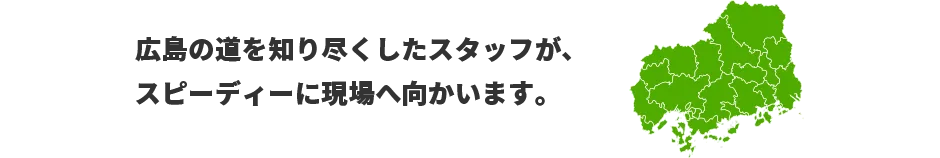 広島の道を知り尽くしたスタッフが、スピーディーに現場へ向かいます。　