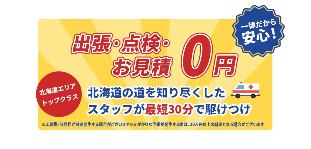 見積0円！ 最低料金300円一律だから安心！ 北海道エリアトップクラス 北海道の道を知り尽くしたスタッフが最短30分で駆けつけ ※工事費・部品代が別途発生する場合がございます。※大がかりな作業が発生する際は、10万円以上の料金となる場合がございます。