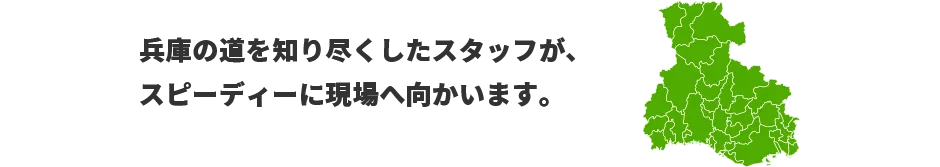 兵庫の道を知り尽くしたスタッフが、スピーディーに現場へ向かいます。　対応エリア：兵庫、京都、滋賀、和歌山