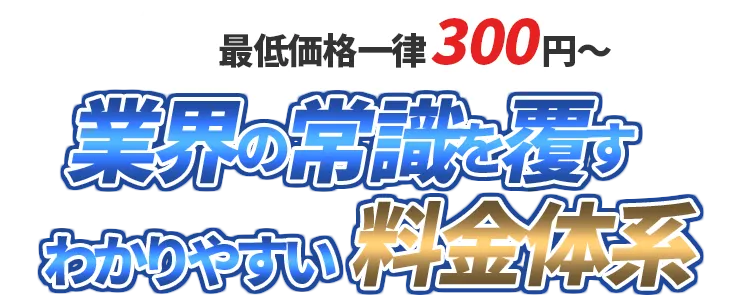 最低価格一律300円～ 業界の常識を覆すわかりやすい料金体系