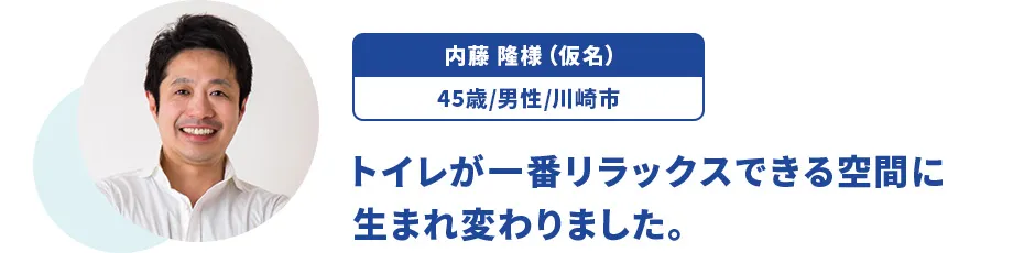 内藤 隆様（仮名）/45歳/男性/川崎市 トイレが一番リラックスできる空間に生まれ変わりました。