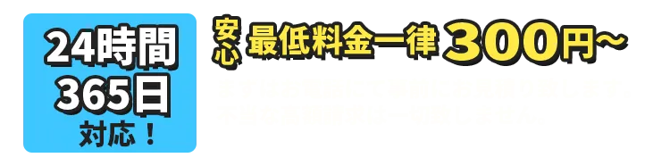 24時間、365日対応！最低料金一律300円～まずはお電話にて事前にお見積り致します。不当な高額請求は一切致しません。※現場の状況次第で事前のお見積り金額との差異が発生する場合がございます