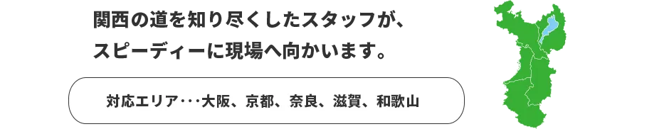 関西の道を知り尽くしたスタッフが、スピーディーに現場へ向かいます。　対応エリア：大阪、京都、滋賀、和歌山