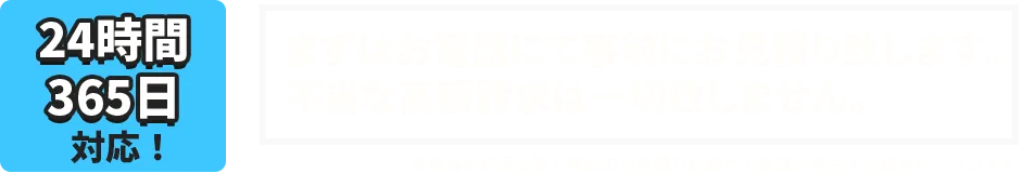 24時間、365日対応！まずはお電話にて事前にお見積り致します。不当な高額請求は一切致しません。※現場の状況次第で事前のお見積り金額との差異が発生する場合がございます