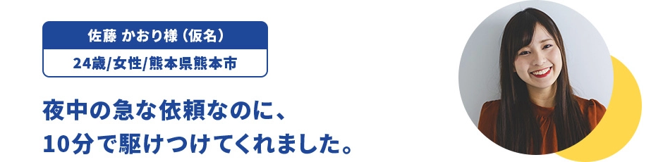 佐藤 かおり様（仮名）/24歳/女性/熊本県熊本市 夜中の急な依頼なのに、10分で駆けつけてくれました。