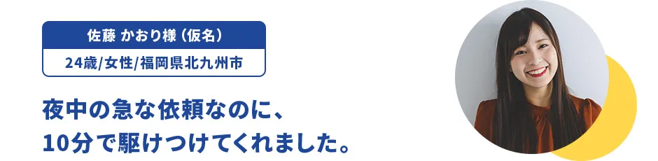 佐藤 かおり様（仮名）/24歳/女性/福岡県北九州市 夜中の急な依頼なのに、10分で駆けつけてくれました。
