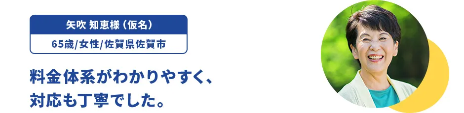 矢吹 知恵様（仮名）/65歳/女性/佐賀県佐賀市 料金体系がわかりやすく、対応も丁寧でした。