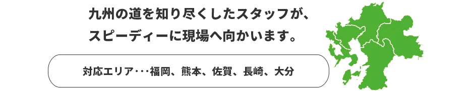 九州の道を知り尽くしたスタッフが、スピーディーに現場へ向かいます。　対応エリア：福岡、熊本、佐賀、長崎、大分