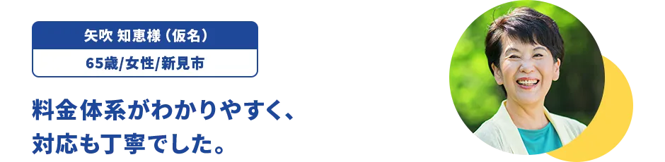 矢吹 知恵様（仮名）/65歳/女性/新見市 料金体系がわかりやすく、対応も丁寧でした。