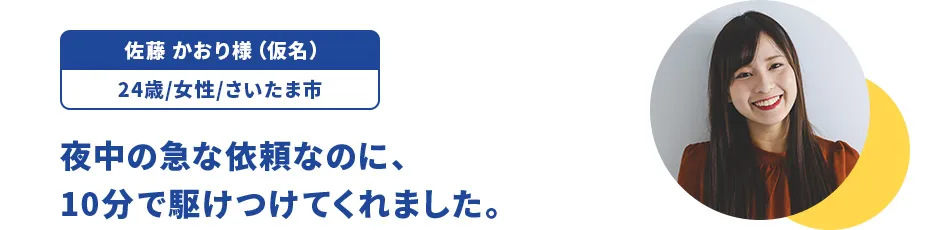 佐藤 かおり様（仮名）/24歳/女性/さいたま市 夜中の急な依頼なのに、10分で駆けつけてくれました。