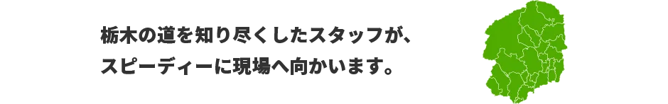 栃木の道を知り尽くしたスタッフが、スピーディーに現場へ向かいます。　対応エリア：東京、神奈川、栃木、埼玉