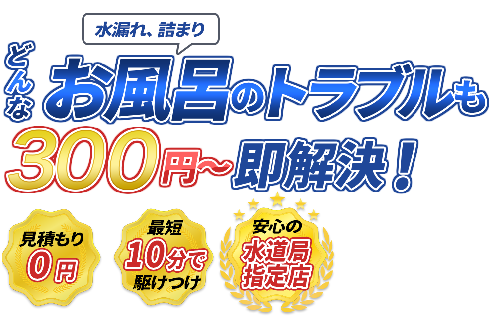 水漏れ、詰まり どんなお風呂のトラブルも300円～即解決！　見積もり0円　最短10分で駆けつけ　安心の水道局指定店