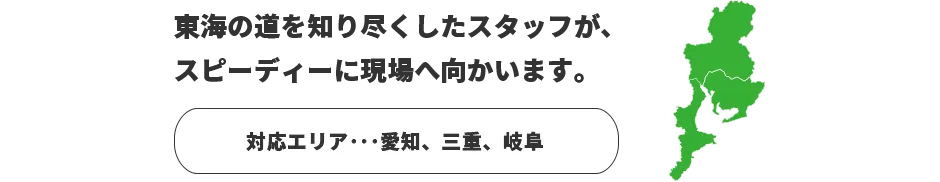 東海の道を知り尽くしたスタッフが、スピーディーに現場へ向かいます。　対応エリア：愛知、三重、岐阜
